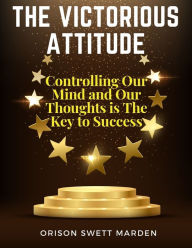 Title: The Victorious Attitude: Controlling Our Mind and Our Thoughts is The Key to Success, Author: Orison Swett Marden