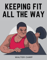 Title: Keeping Fit All the Way: How to Obtain and Maintain Health, Strength and Efficiency, Author: Walter Camp