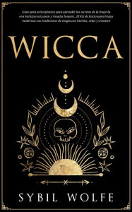 Title: Wicca: Guía para principiantes para aprender los secretos de la brujería con hechizos wiccanos y rituales lunares. ¡El Kit de Inicio para brujas modernas con tradiciones de magia con hierbas, velas y cristales!, Author: Sybil Wolfe