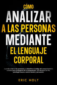 Title: Cómo analizar a las personas mediante el lenguaje corporal: Aprende a leer a las personas y a descifrar el código del comportamiento humano para protegerte de la manipulación, con técnicas de PNL, psicología oscura, control mental y persuasión., Author: Eric Holt