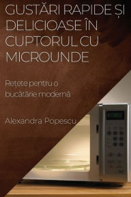 Title: Gustari rapide ?i delicioase în cuptorul cu microunde: Re?ete pentru o bucatarie moderna, Author: Alexandra Popescu