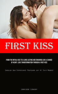 Title: First Kiss: From The Initial Kiss To A Long Lasting And Enduring Love A Change Of Heart: Love Transformation Through A First Kiss (Indulge And Experience Profound Joy At This Moment), Author: Jamison Lowery