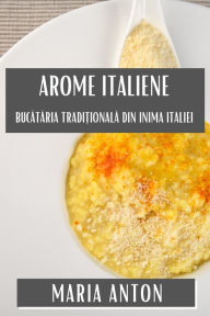 Title: Arome Italiene: Bucătăria Tradițională din Inima Italiei, Author: Maria Anton