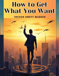 Title: How to Get What You Want, Author: Orison Swett Marden
