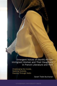 Title: Emergent Voices of (North) African Immigrant Women and Their Daughters in French Literature and Film: Challenging the Inside, Seeking Outside, Passing Through Walls, Author: Sarah B Buchanan