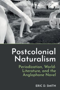 Title: Postcolonial Naturalism: Periodization, World-Literature, and the Anglophone Novel, Author: Eric D Smith