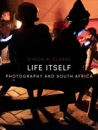 Title: Life Itself: Photography and South Africa, Author: Simon A. Clarke