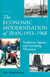 Title: The Economic Modernisation of Iran, 1953-1968: Architects, Agents, and Unwitting Thwarters, Author: Ali Rahnema