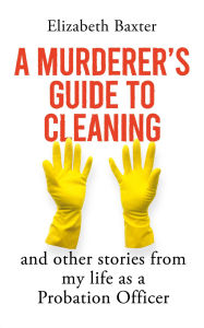 Title: A Murderer's Guide to Cleaning: And Other Stories From My Life As A Probation Officer, Author: Elizabeth Baxter
