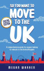 So You Want to Move to the UK?: A comprehensive guide for anyone looking to relocate to the UK