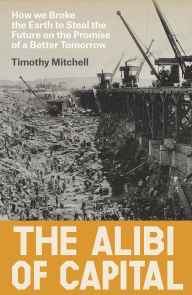Title: The Alibi of Capital: How We Broke the Earth to Steal the Future on the Promise of a Better Tomorrow, Author: Timothy Mitchell