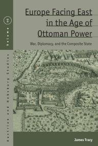 Title: Europe Facing East in the Age of Ottoman Power: War, Diplomacy, and the Composite State, Author: James Tracy