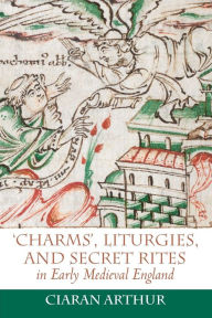 Title: 'Charms', Liturgies, and Secret Rites in Early Medieval England, Author: Ciaran Arthur