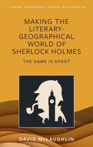 Title: Making the Literary-Geographical World of Sherlock Holmes: The Game Is Afoot, Author: David McLaughlin