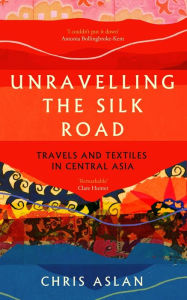 Title: Unravelling the Silk Road: Travels and Textiles in Central Asia, Author: Chris Aslan