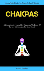 Title: Chakras: A Comprehensive Manual On Harnessing The Power Of The Law Of Attraction For Your Benefit (Unveiling The Art Of Awaken Your 7chakras By Means Of Meditation), Author: Frances Hamilton