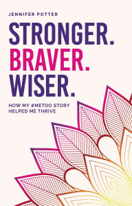 Title: Stronger. Braver. Wiser.: How My #Metoo Story Helped Me Thrive, Author: Jennifer Potter