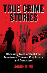 Title: True Crime Stories: Shocking Tales of Real-Life Murderers, Thieves, Con Artists and Gangsters, Author: Jamie King