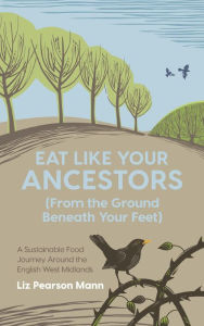 Title: Eat Like Your Ancestors (From the Ground Beneath Your Feet): A Sustainable Food Journey Around the English West Midlands, Author: Liz Pearson Mann
