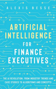 Title: Artificial Intelligence for Finance Executives: The AI revolution, from industry trends and case studies to algorithms and concepts, Author: Alexis Besse