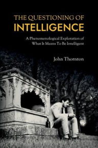 Title: The Questioning of Intelligence: A Phenomenological Exploration of What It Means To Be Intelligent, Author: John Thornton