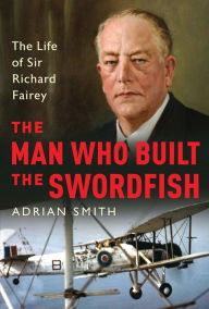 Title: The Man Who Built the Swordfish: The Life of Sir Richard Fairey, 1887-1956, Author: Adrian Smith