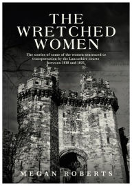 Title: The Wretched Women: The stories of some of the women sentenced to transportation by the Lancashire courts between 1818 and 1825, Author: Megan Roberts