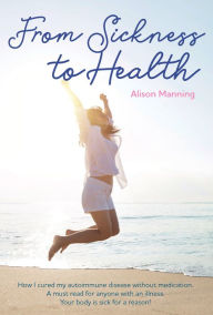 Title: From Sickness to Health: How I cured my autoimmune disease without medication. A must read for anyone with an illness. Your body is sick for a reason, Author: Alison Manning