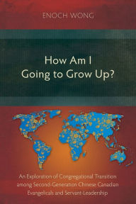 Title: How Am I Going to Grow Up?: Congregational Transition among Second-Generation Chinese Canadian Evangelicals and Servant-Leadership, Author: Enoch Wong