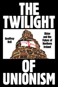 Title: The Twilight of Unionism: Ulster and the Future of Northern Ireland, Author: Geoffrey Bell
