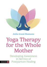 Title: Yoga Therapy for the Whole Mother: Developing Awareness in Service of Postpartum Healing, Author: Julia Irene Romano