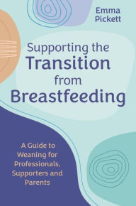 Title: Supporting the Transition from Breastfeeding: A Guide to Weaning for Professionals, Supporters and Parents, Author: Emma Pickett