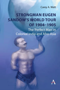 Title: Strongman Eugen Sandow's World Tour of 1904-1905: The 'Perfect Man' in Colonial India and Afro-Asia, Author: Carey Watt