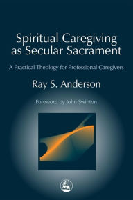 Title: Spiritual Caregiving as Secular Sacrament: A Practical Theology for Professional Caregivers, Author: Ray Anderson