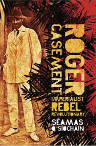 Title: Roger Casement: Imperialist, Rebel, Revolutionary, Author: Seamas O'Siochain