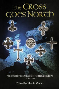 Title: The Cross Goes North: Processes of Conversion in Northern Europe, AD 300-1300, Author: Martin Carver