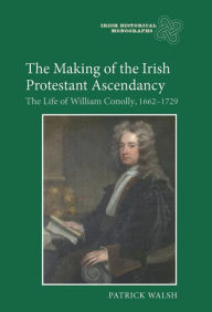 Title: The Making of the Irish Protestant Ascendancy: The Life of William Conolly, 1662-1729, Author: Patrick Walsh