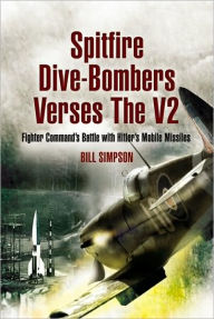 Title: Spitfire Dive-Bombers vs the V2: Fighter Command's Battle with Hitler's Mobile Missiles, Author: Bill Simpson