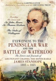 Title: Eyewitness to the Peninsular War and the Battle of Waterloo: The Letters and Journals of Lieutenant Colonel James Stanhope 1803 to 1825 Recording His Service with Sir John Moore, Sir Thomas Graham and the Duke of Wellington, Author: Gareth Glover