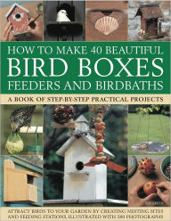 How to Make 40 Beautiful Bird Boxes, Feeders and Birdbaths: Attract Birds to your garden by creating nesting sites and feeding stations, illustrated with 380 photographs