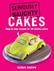Seriously Naughty Cakes: Step-by-Step Recipes for 38 Cheeky Cakes