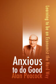 Title: Anxious to do Good: Learning to be an Economist the Hard Way, Author: Alan Peacock