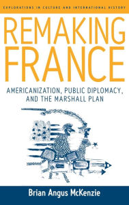 Title: Remaking France: Americanization, Public Diplomacy, and the Marshall Plan, Author: Brian A. McKenzie