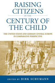 Title: Raising Citizens in the 'Century of the Child': The United States and German Central Europe in Comparative Perspective, Author: Dirk Schumann