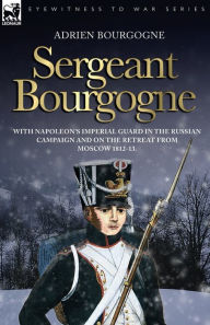 Sergeant Bourgogne - With Napoleon's Imperial Guard In The Russian Campaign And On The Retreat From Moscow 1812 - 13