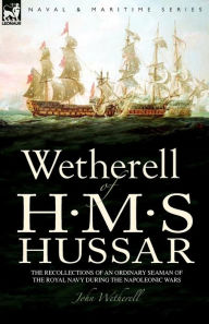 Title: Wetherell of H. M. S. Hussar the Recollections of an Ordinary Seaman of the Royal Navy During the Napoleonic Wars, Author: John Wetherell