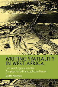Title: Writing Spatiality in West Africa: Colonial Legacies in the Anglophone/Francophone Novel, Author: Madhu Krishnan