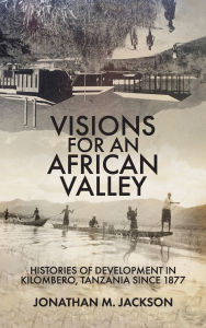 Title: Visions for an African Valley: Histories of Development in Kilombero, Tanzania since 1877, Author: Jonathan M Jackson