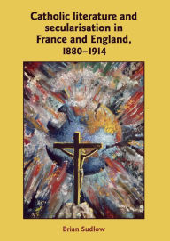 Title: Catholic Literature and Secularisation in France and England, 1880-1914, Author: Brian Sudlow