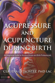 Epub ebooks for download Acupressure and Acupuncture during Birth: An Integrative Guide for Acupuncturists and Birth Professionals  9781848193581 by Claudia Citkovitz English version